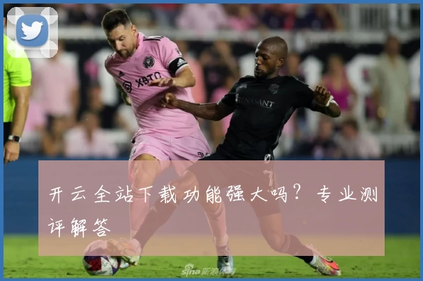 开云全站下载功能强大吗？专业测评解答