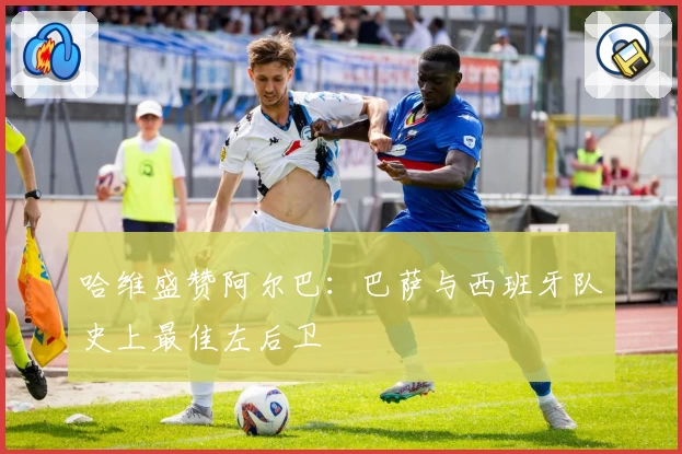 哈维盛赞阿尔巴:巴萨与西班牙队史上最佳左后卫