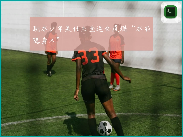 跳水少年吴仕杰全运会展现“水花隐身术”