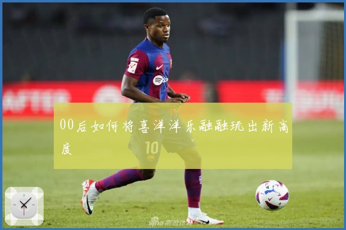 00后如何将喜洋洋乐融融玩出新高度