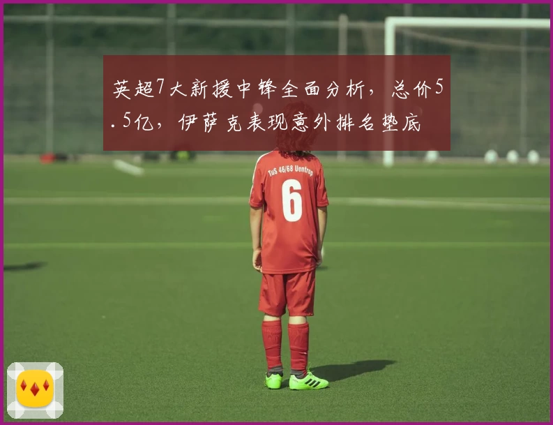 英超7大新援中锋全面分析，总价5.5亿，伊萨克表现意外排名垫底
