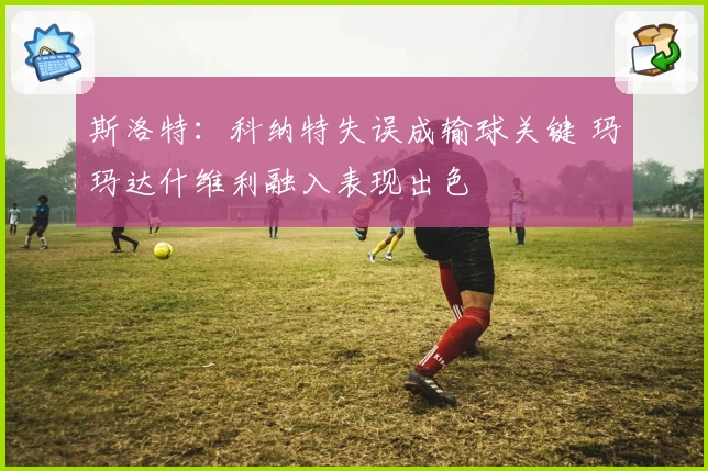 斯洛特:科纳特失误成输球关键 玛玛达什维利融入表现出色