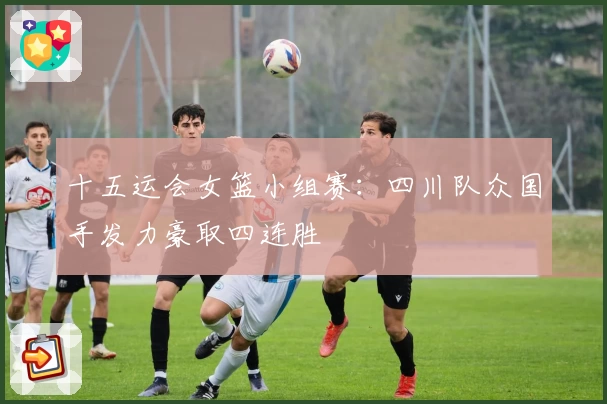 十五运会女篮小组赛：四川队众国手发力豪取四连胜