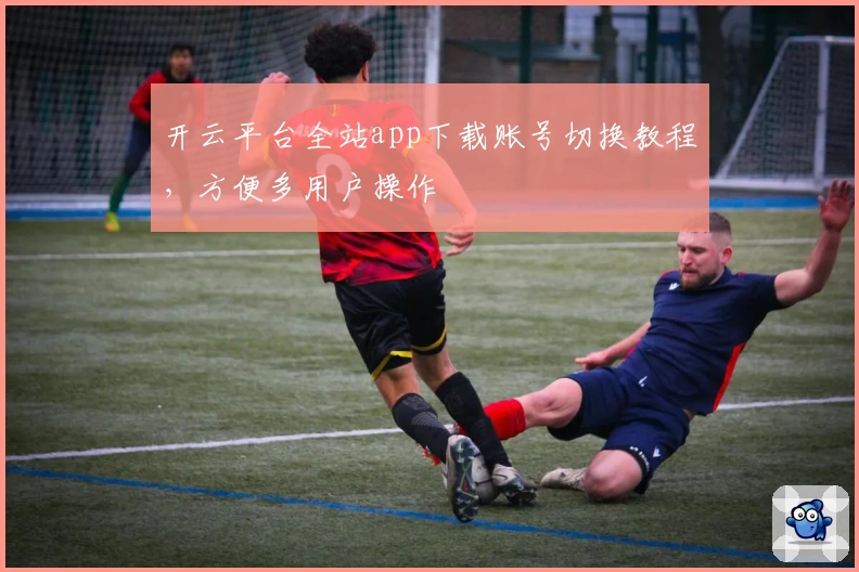 开云平台全站app下载账号切换教程，方便多用户操作