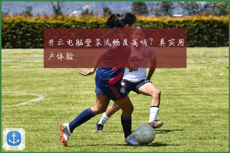 开云电脑登录流畅度高吗？真实用户体验