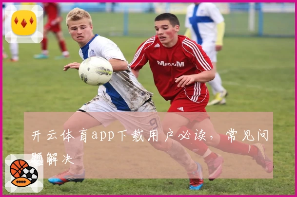 开云体育app下载用户必读，常见问题解决