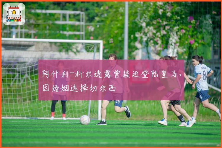 阿什利-科尔透露曾接近登陆皇马，因婚姻选择切尔西