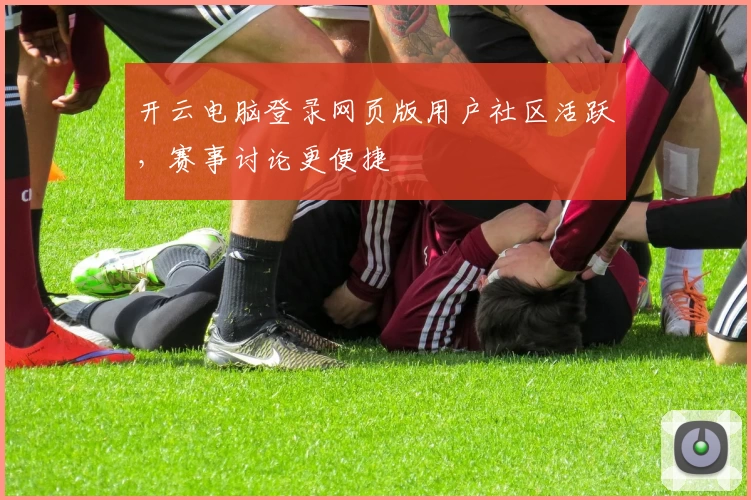 开云电脑登录网页版用户社区活跃，赛事讨论更便捷