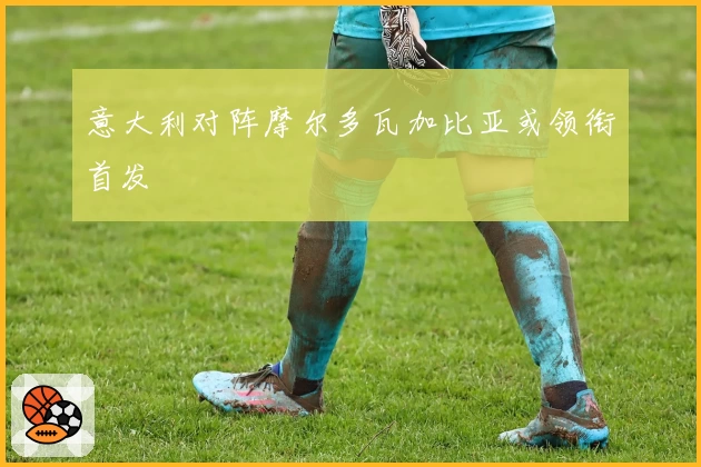 意大利对阵摩尔多瓦加比亚或领衔首发