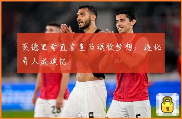 莫德里奇直言皇马退役梦想，造化弄人成追忆