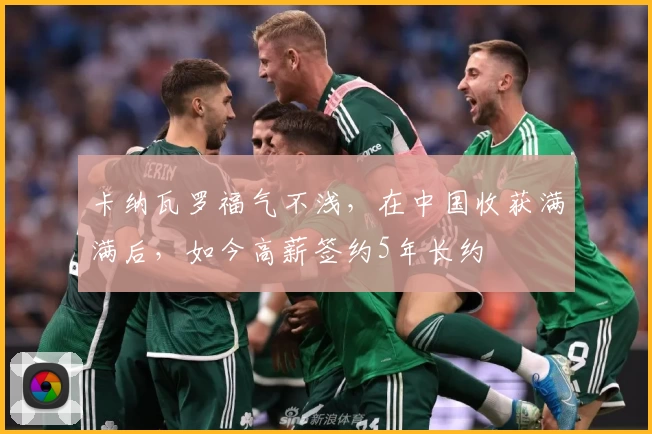 卡纳瓦罗福气不浅,在中国收获满满后,如今高薪签约5年长约