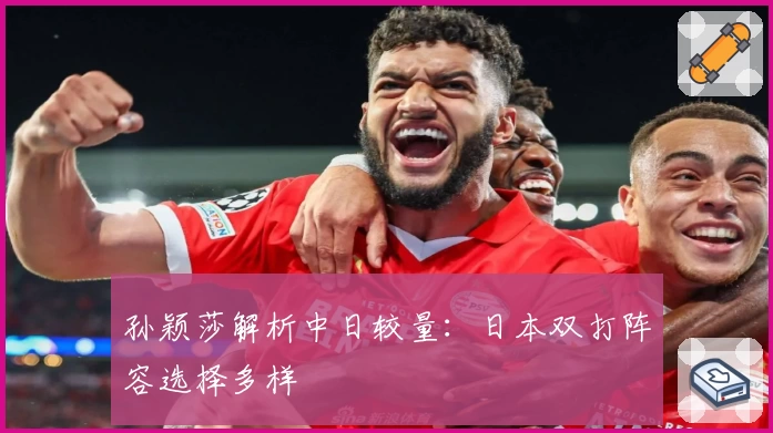 孙颖莎解析中日较量：日本双打阵容选择多样