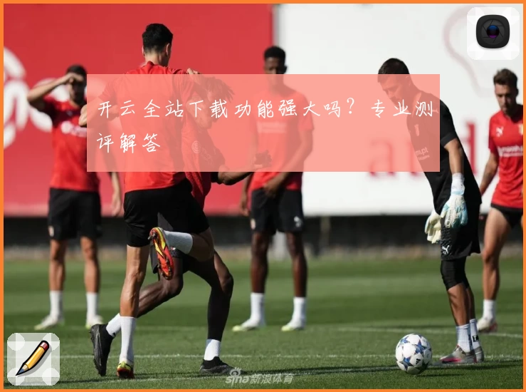 开云全站下载功能强大吗？专业测评解答