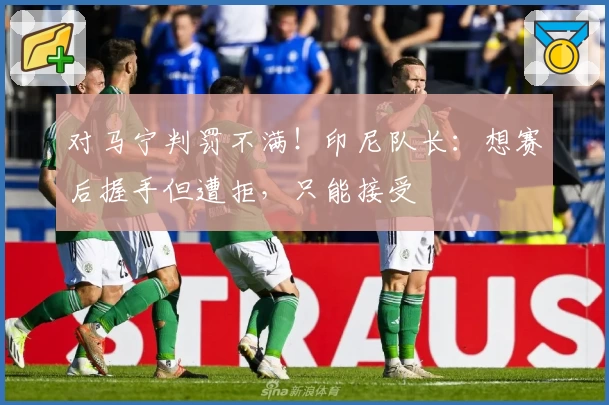 对马宁判罚不满！印尼队长：想赛后握手但遭拒，只能接受